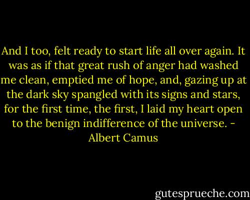 And I too, felt ready to start life all over again. It was as if that great rush of anger had washed me clean, emptied me of hope, and, gazing up at the dark sky spangled with its signs and stars, for the first time, the first, I laid my heart open to the benign indifference of the universe. - Albert Camus