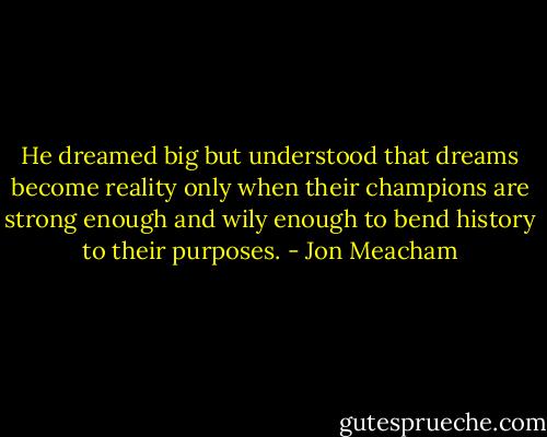 He dreamed big but understood that dreams become reality only when their champions are strong enough and wily enough to bend history to their purposes. - Jon Meacham
