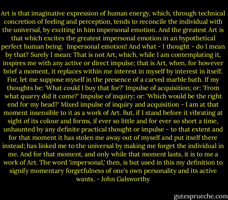 Art is that imaginative expression of human energy, which, through technical concretion of feeling and perception, tends to reconcile the individual with the universal, by exciting in him impersonal emotion. And the greatest Art is that which excites the greatest impersonal emotion in an hypothetical perfect human being.<br /><br />Impersonal emotion! And what - I thought - do I mean by that? Surely I mean: That is not Art, which, while I am contemplating it, inspires me with any active or direct impulse; that is Art, when, for however brief a moment, it replaces within me interest in myself by interest in itself. For, let me suppose myself in the presence of a carved marble bath. If my thoughts be: 'What could I buy that for?' Impulse of acquisition; or: 'From what quarry did it come?' Impulse of inquiry; or: 'Which would be the right end for my head?' Mixed impulse of inquiry and acquisition - I am at that moment insensible to it as a work of Art. But, if I stand before it vibrating at sight of its colour and forms, if ever so little and for ever so short a time, unhaunted by any definite practical thought or impulse - to that extent and for that moment it has stolen me away out of myself and put itself there instead; has linked me to the universal by making me forget the individual in me. And for that moment, and only while that moment lasts, it is to me a work of Art. The word 'impersonal,' then, is but used in this my definition to signify momentary forgetfulness of one's own personality and its active wants. - John Galsworthy