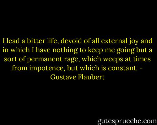 I lead a bitter life, devoid of all external joy and in which I have nothing to keep me going but a sort of permanent rage, which weeps at times from impotence, but which is constant. - Gustave Flaubert