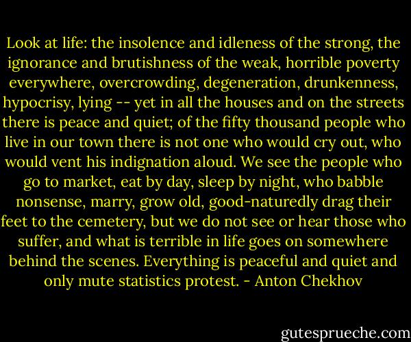 Look at life: the insolence and idleness of the strong, the ignorance and brutishness of the weak, horrible poverty everywhere, overcrowding, degeneration, drunkenness, hypocrisy, lying -- yet in all the houses and on the streets there is peace and quiet; of the fifty thousand people who live in our town there is not one who would cry out, who would vent his indignation aloud. We see the people who go to market, eat by day, sleep by night, who babble nonsense, marry, grow old, good-naturedly drag their feet to the cemetery, but we do not see or hear those who suffer, and what is terrible in life goes on somewhere behind the scenes. Everything is peaceful and quiet and only mute statistics protest. - Anton Chekhov