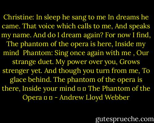 Christine:<br />In sleep he sang to me<br />In dreams he came.<br />That voice which calls to me,<br />And speaks my name.<br />And do I dream again?<br />For now I find,<br />The phantom of the opera is here,<br />Inside my mind<br /><br />Phantom:<br />Sing once again with me ,<br />Our strange duet.<br />My power over you,<br />Grows strenger yet.<br />And though you turn from me,<br />To glace behind.<br />The phantom of the opera is there,<br />Inside your mind<br />♥ ♥ The Phantom of the Opera ♥ ♥ - Andrew Lloyd Webber