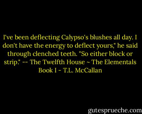 I've been deflecting Calypso's blushes all day. I don't have the energy to deflect yours," he said through clenched teeth. "So either block or strip." -- The Twelfth House ~ The Elementals Book I - T.L. McCallan