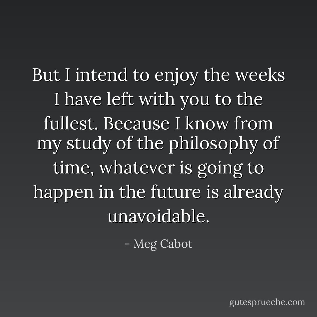But I intend to enjoy the weeks I have left with you to the fullest. Because I know from my study of the philosophy of time, whatever is going to happen in the future is already unavoidable. - Meg Cabot