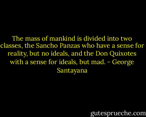 The mass of mankind is divided into two classes, the Sancho Panzas who have a sense for reality, but no ideals, and the Don Quixotes with a sense for ideals, but mad. - George Santayana