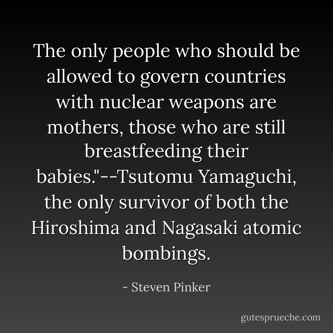 The only people who should be allowed to govern countries with nuclear weapons are mothers, those who are still breastfeeding their babies."--Tsutomu Yamaguchi, the only survivor of both the Hiroshima and Nagasaki atomic bombings. - Steven Pinker