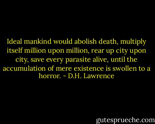Ideal mankind would abolish death, multiply itself million upon million, rear up city upon city, save every parasite alive, until the accumulation of mere existence is swollen to a horror. - D.H. Lawrence
