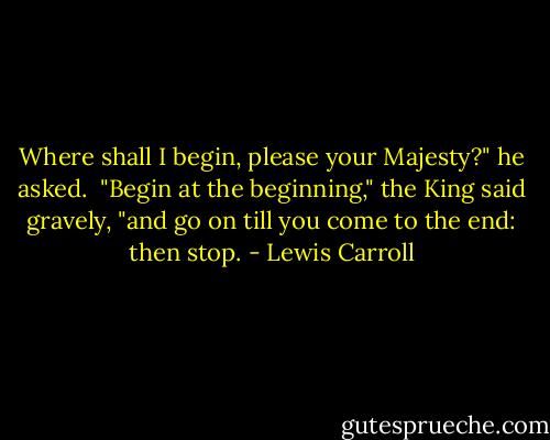 Where shall I begin, please your Majesty?" he asked. <br />"Begin at the beginning," the King said gravely, "and go on till you come to the end: then stop. - Lewis Carroll