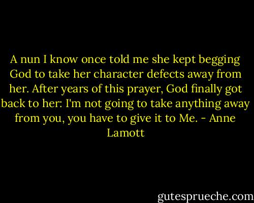 A nun I know once told me she kept begging God to take her character defects away from her. After years of this prayer, God finally got back to her: I'm not going to take anything away from you, you have to give it to Me. - Anne Lamott