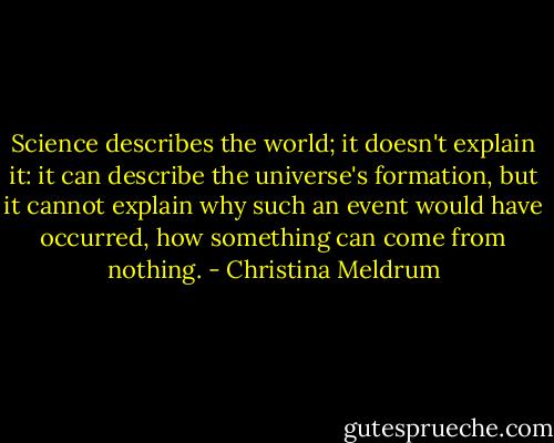Science describes the world; it doesn't explain it: it can describe the universe's formation, but it cannot explain why such an event would have occurred, how something can come from nothing. - Christina Meldrum