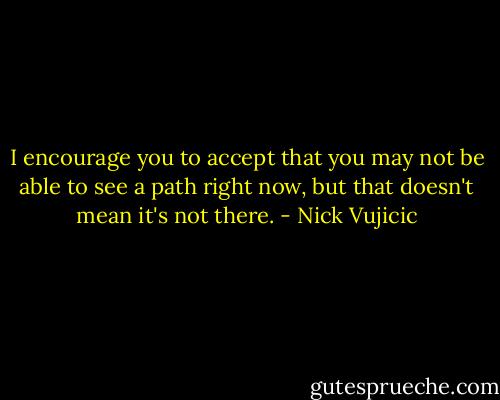 I encourage you to accept that you may not be able to see a path right now, but that doesn't mean it's not there. - Nick Vujicic