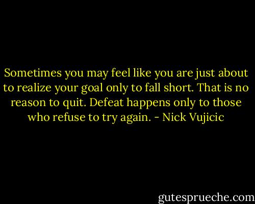Sometimes you may feel like you are just about to realize your goal only to fall short. That is no reason to quit. Defeat happens only to those who refuse to try again. - Nick Vujicic