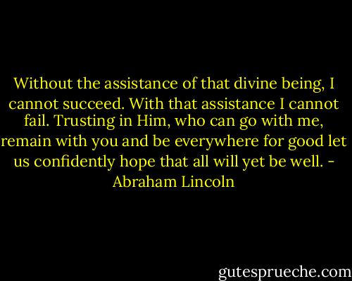 Without the assistance of that divine being, I cannot succeed. With that assistance I cannot fail. Trusting in Him, who can go with me, remain with you and be everywhere for good let us confidently hope that all will yet be well. - Abraham Lincoln