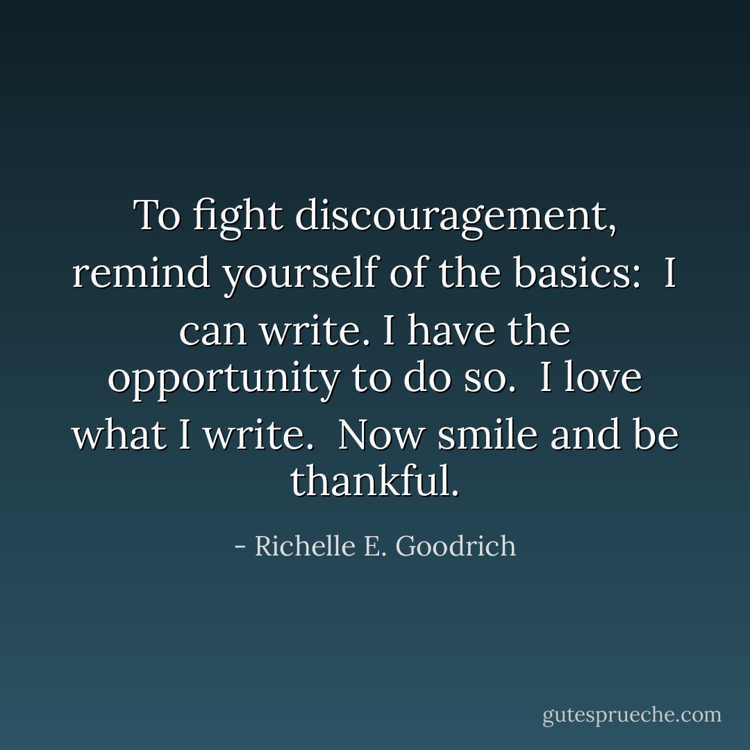 To fight discouragement, remind yourself of the basics: <br />I can write.<br />I have the opportunity to do so. <br />I love what I write. <br />Now smile and be thankful. - Richelle E. Goodrich