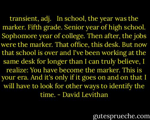 transient, adj.<br /> <br />In school, the year was the marker. Fifth grade. Senior year of high school. Sophomore year of college. Then after, the jobs were the marker. That office, this desk. But now that school is over and I've been working at the same desk for longer than I can truly believe, I realize: You have become the marker. This is your era. And it's only if it goes on and on that I will have to look for other ways to identify the time. - David Levithan