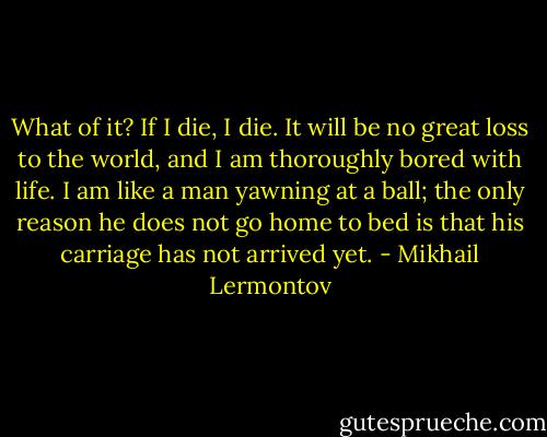 What of it? If I die, I die. It will be no great loss to the world, and I am thoroughly bored with life. I am like a man yawning at a ball; the only reason he does not go home to bed is that his carriage has not arrived yet. - Mikhail Lermontov
