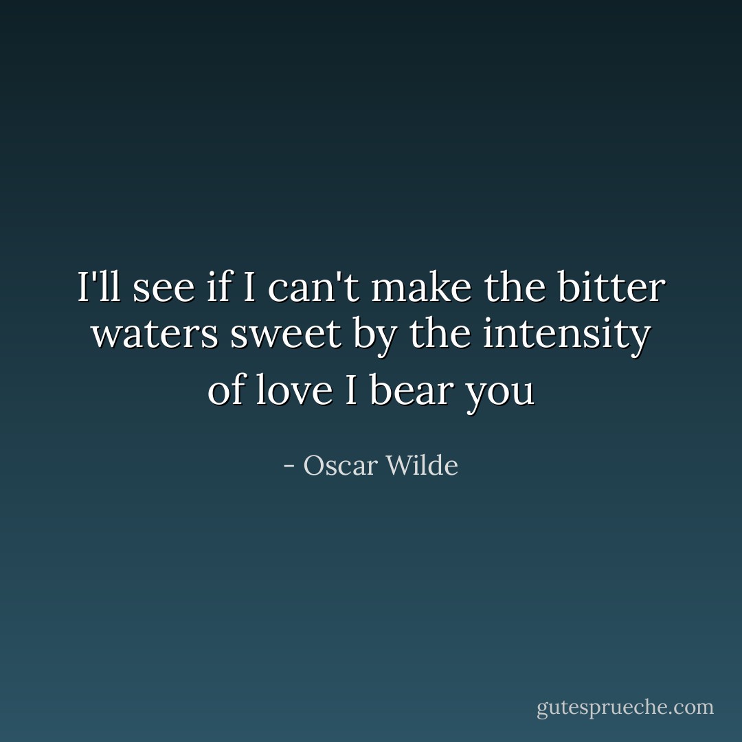 I'll see if I can't make the bitter waters sweet by the intensity of love I bear you - Oscar Wilde