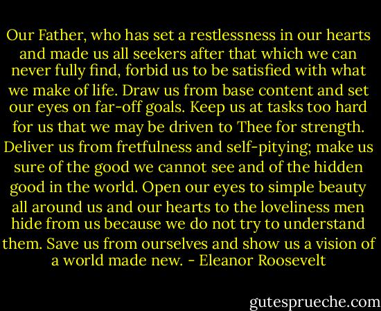 Our Father, who has set a restlessness in our hearts and made us all seekers after that which we can never fully find, forbid us to be satisfied with what we make of life. Draw us from base content and set our eyes on far-off goals. Keep us at tasks too hard for us that we may be driven to Thee for strength. Deliver us from fretfulness and self-pitying; make us sure of the good we cannot see and of the hidden good in the world. Open our eyes to simple beauty all around us and our hearts to the loveliness men hide from us because we do not try to understand them. Save us from ourselves and show us a vision of a world made new. - Eleanor Roosevelt