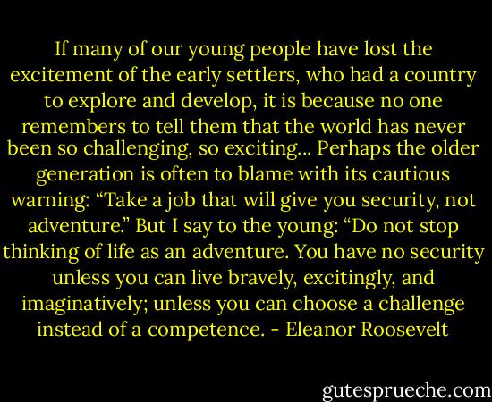 If many of our young people have lost the excitement of the early settlers, who had a country to explore and develop, it is because no one remembers to tell them that the world has never been so challenging, so exciting... Perhaps the older generation is often to blame with its cautious warning: “Take a job that will give you security, not adventure.” But I say to the young: “Do not stop thinking of life as an adventure. You have no security unless you can live bravely, excitingly, and imaginatively; unless you can choose a challenge instead of a competence. - Eleanor Roosevelt