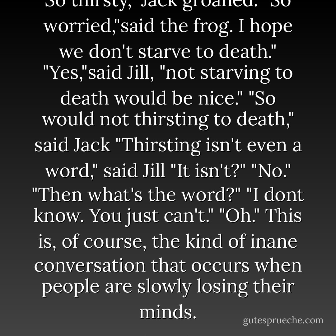 So thirsty," Jack groaned.<br />"So worried,"said the frog. I hope we don't starve to death."<br />"Yes,"said Jill, "not starving to death would be nice."<br />"So would not thirsting to death," said Jack<br />"Thirsting isn't even a word," said Jill<br />"It isn't?"<br />"No."<br />"Then what's the word?"<br />"I dont know. You just can't."<br />"Oh."<br />This is, of course, the kind of inane conversation that occurs when people are slowly losing their minds. - Adam Gidwitz