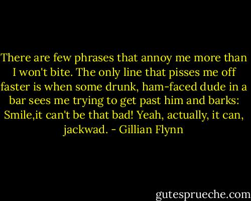 There are few phrases that annoy me more than I won't bite. The only line that pisses me off faster is when some drunk, ham-faced dude in a bar sees me trying to get past him and barks: Smile,it can't be that bad! Yeah, actually, it can, jackwad. - Gillian Flynn