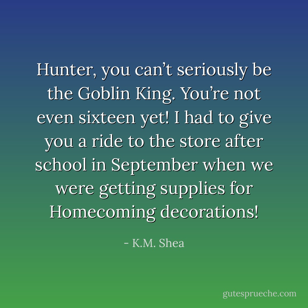 Hunter, you can’t seriously be the Goblin King. You’re not even sixteen yet! I had to give you a ride to the store after school in September when we were getting supplies for Homecoming decorations! - K.M. Shea