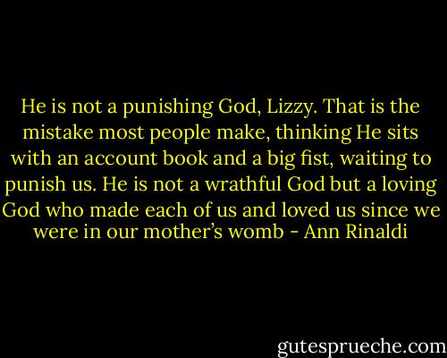 He is not a punishing God, Lizzy. That is the mistake most people make, thinking He sits with an account book and a big fist, waiting to punish us. He is not a wrathful God but a loving God who made each of us and loved us since we were in our mother’s womb - Ann Rinaldi