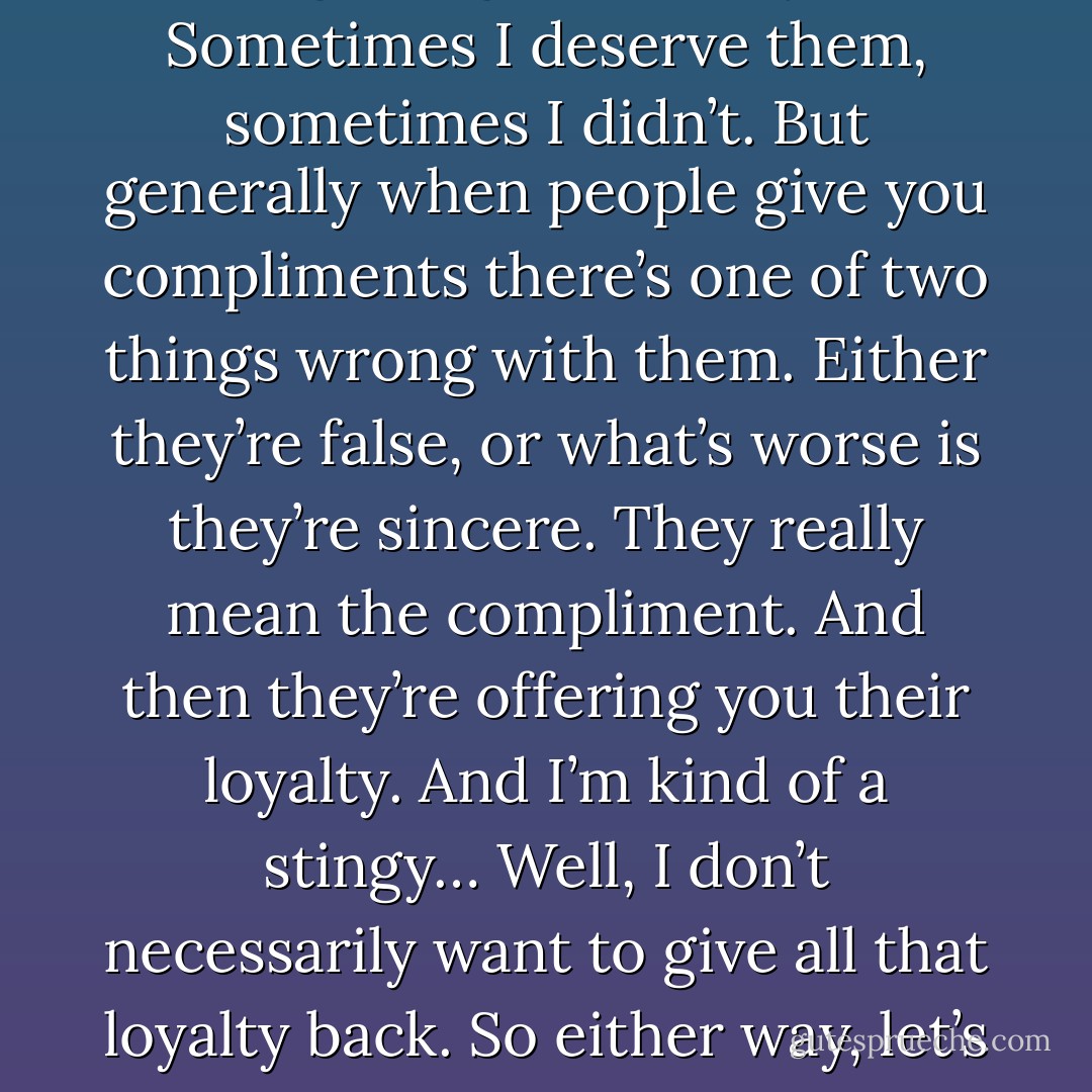 I don’t trust compliments. I’ve been getting them for years. Sometimes I deserve them, sometimes I didn’t. But generally when people give you compliments there’s one of two things wrong with them. Either they’re false, or what’s worse is they’re sincere. They really mean the compliment. And then they’re offering you their loyalty. And I’m kind of a stingy… Well, I don’t necessarily want to give all that loyalty back. So either way, let’s skip the compliments. - Norman Mailer