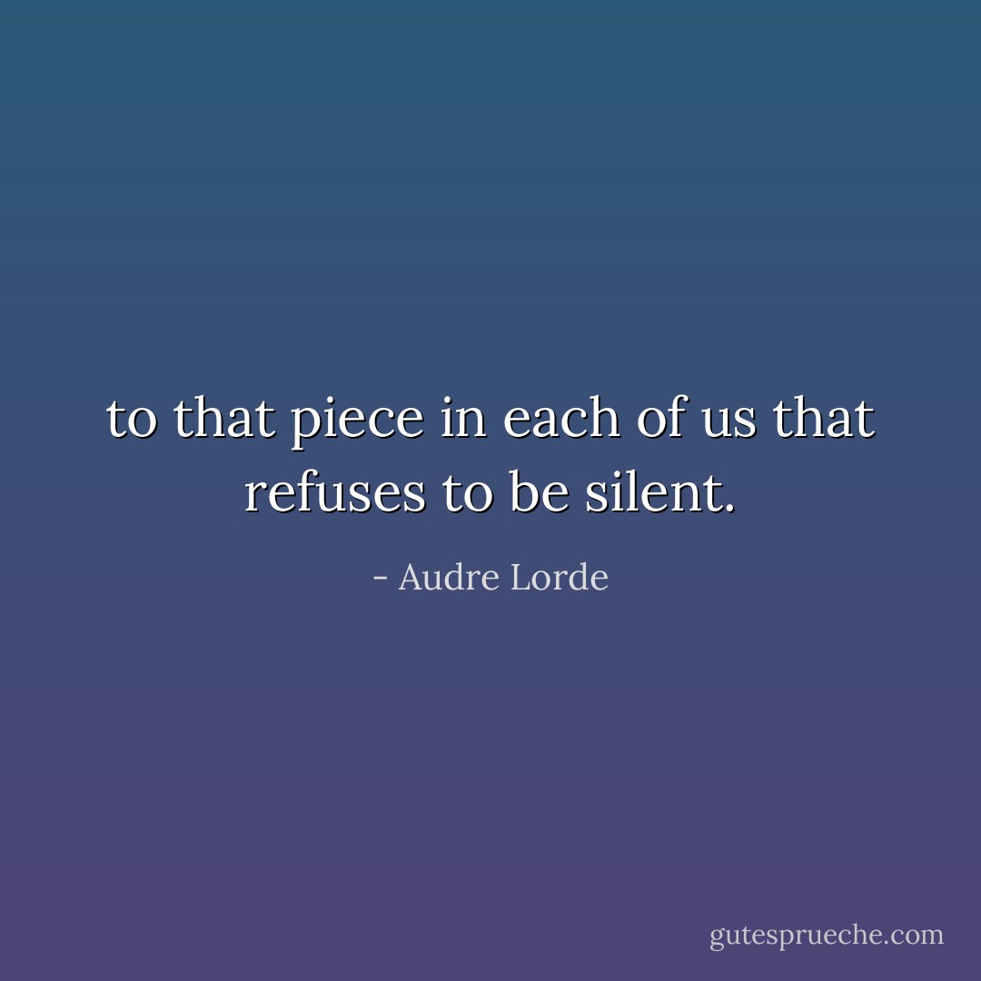 to that piece in each of us that refuses to be silent. - Audre Lorde