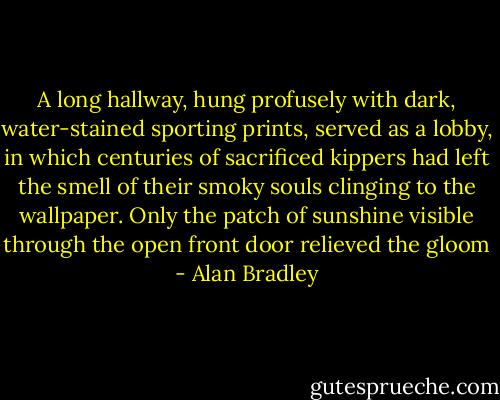 A long hallway, hung profusely with dark, water-stained sporting prints, served as a lobby, in which centuries of sacrificed kippers had left the smell of their smoky souls clinging to the wallpaper. Only the patch of sunshine visible through the open front door relieved the gloom - Alan Bradley