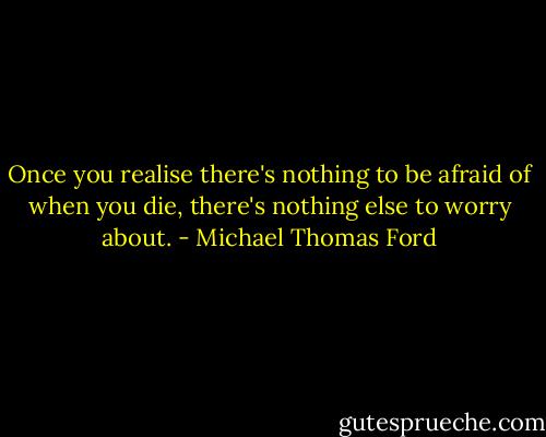 Once you realise there's nothing to be afraid of when you die, there's nothing else to worry about. - Michael Thomas Ford