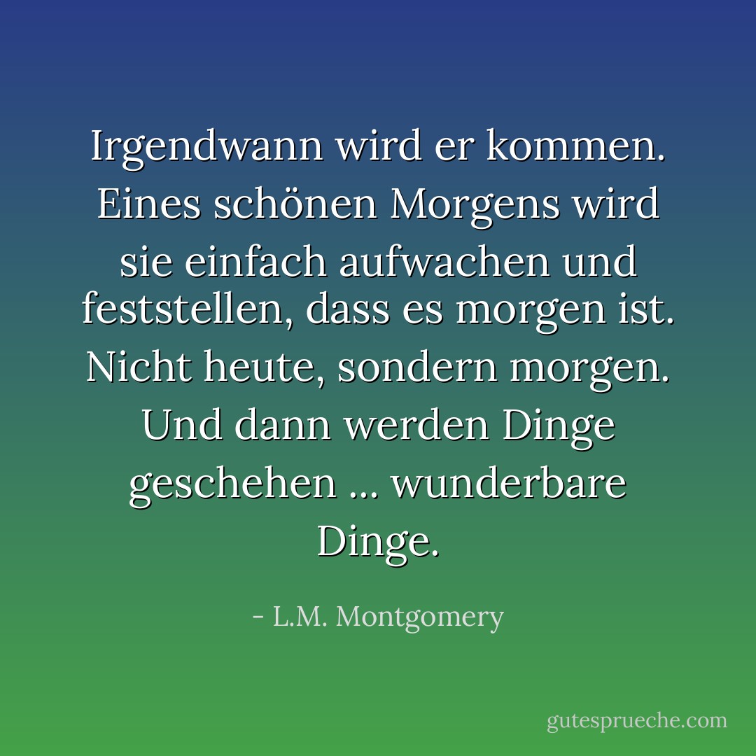 Irgendwann wird er kommen. Eines schönen Morgens wird sie einfach aufwachen und feststellen, dass es morgen ist. Nicht heute, sondern morgen. Und dann werden Dinge geschehen ... wunderbare Dinge. - L.M. Montgomery<