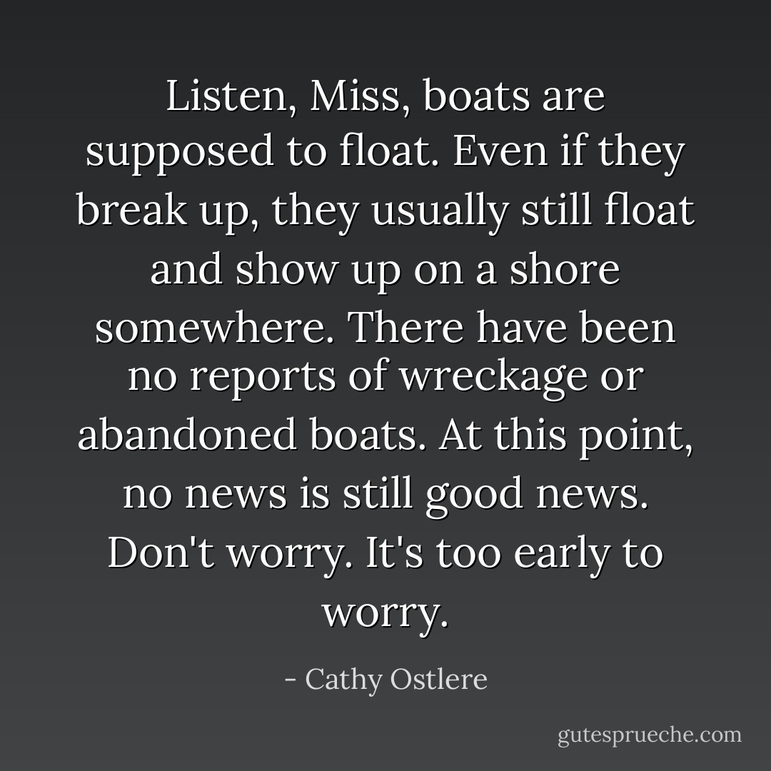 Listen, Miss, boats are supposed to float. Even if they break up, they usually still float and show up on a shore somewhere. There have been no reports of wreckage or abandoned boats. At this point, no news is still good news. Don't worry. It's too early to worry. - Cathy Ostlere