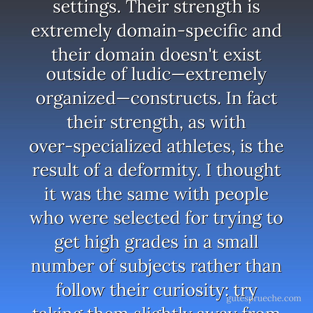 Some can be more intelligent than others in a structured environment—in fact school has a selection bias as it favors those quicker in such an environment, and like anything competitive, at the expense of performance outside it. Although I was not yet familiar with gyms, my idea of knowledge was as follows. People who build their strength using these modern expensive gym machines can lift extremely large weights, show great numbers and develop impressive-looking muscles, but fail to lift a stone; they get completely hammered in a street fight by someone trained in more disorderly settings. Their strength is extremely domain-specific and their domain doesn't exist outside of ludic—extremely organized—constructs. In fact their strength, as with over-specialized athletes, is the result of a deformity. I thought it was the same with people who were selected for trying to get high grades in a small number of subjects rather than follow their curiosity: try taking them slightly away from what they studied and watch their decomposition, loss of confidence, and denial. (Just like corporate executives are selected for their ability to put up with the boredom of meetings, many of these people were selected for their ability to concentrate on boring material.) I've debated many economists who claim to specialize in risk and probability: when one takes them slightly outside their narrow focus, but within the discipline of probability, they fall apart, with the disconsolate face of a gym rat in front of a gangster hit man. - Nassim Nicholas Taleb