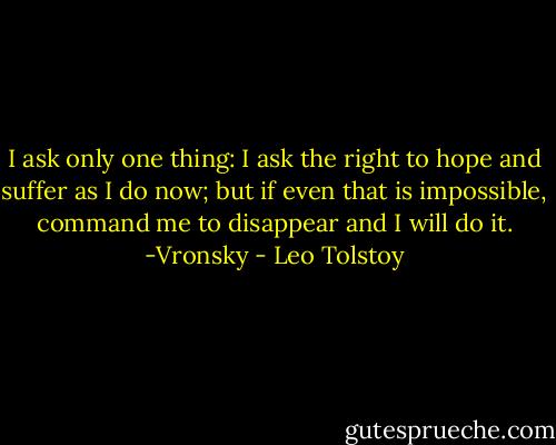 I ask only one thing: I ask the right to hope and suffer as I do now; but if even that is impossible, command me to disappear and I will do it.<br />-Vronsky - Leo Tolstoy