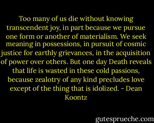Too many of us die without knowing transcendent joy, in part because we pursue one form or another of materialism. We seek meaning in possessions, in pursuit of cosmic justice for earthly grievances, in the acquisition of power over others. But one day Death reveals that life is wasted in these cold passions, because zealotry of any kind precludes love except of the thing that is idolized. - Dean Koontz