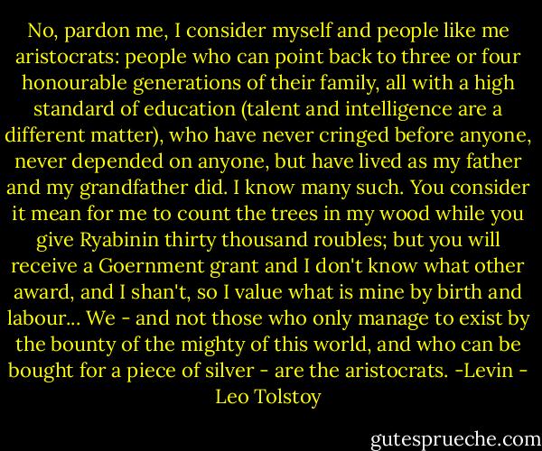No, pardon me, I consider myself and people like me aristocrats: people who can point back to three or four honourable generations of their family, all with a high standard of education (talent and intelligence are a different matter), who have never cringed before anyone, never depended on anyone, but have lived as my father and my grandfather did. I know many such. You consider it mean for me to count the trees in my wood while you give Ryabinin thirty thousand roubles; but you will receive a Goernment grant and I don't know what other award, and I shan't, so I value what is mine by birth and labour... We - and not those who only manage to exist by the bounty of the mighty of this world, and who can be bought for a piece of silver - are the aristocrats.<br />-Levin - Leo Tolstoy