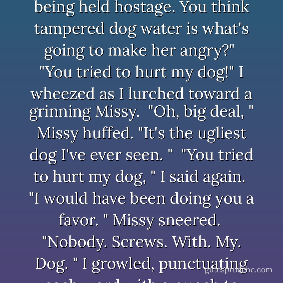 She tried to hurt Fitz!" He turned to Gabriel and Dick. "That'll get her mad. "<br />Gabriel rolled his eyes. "She's been framed for murder twice over, shot in the back, her arms were set on fire, and her parents are being held hostage. You think tampered dog water is what's going to make her angry?"<br /><br />"You tried to hurt my dog!" I wheezed as I lurched toward a grinning Missy.<br /><br />"Oh, big deal, " Missy huffed. "It's the ugliest dog I've ever seen. "<br /><br />"You tried to hurt my dog, " I said again.<br /><br />"I would have been doing you a favor. " Missy sneered.<br /><br />"Nobody. Screws. With. My. Dog. " I growled, punctuating each word with a punch to Missy's face. I gave an upper cut to the chin that sent her flying back into a pile on the ground.<br /><br />Zeb grinned at Dick and Gabriel. "Told you.  - Molly Harper