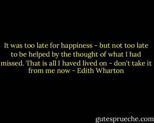 It was too late for happiness - but not too late to be helped by the thought of what I had missed. That is all I haved lived on - don't take it from me now - Edith Wharton