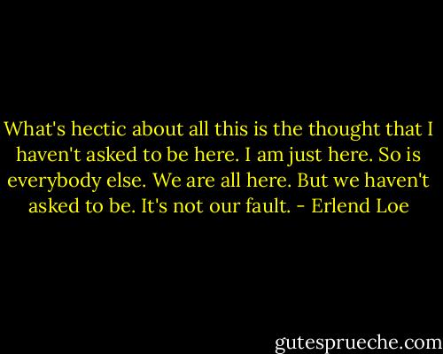 What's hectic about all this is the thought that I haven't asked to be here. I am just here. So is everybody else. We are all here. But we haven't asked to be. It's not our fault. - Erlend Loe