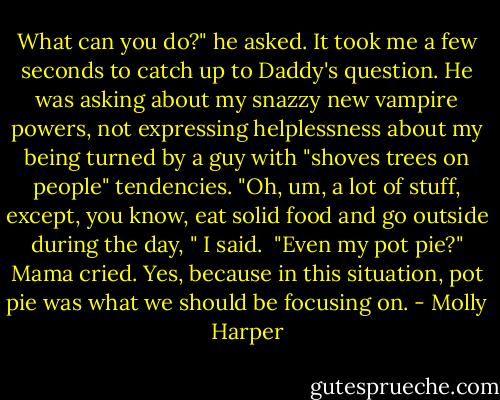 What can you do?" he asked.<br />It took me a few seconds to catch up to Daddy's question. He was asking about my snazzy new vampire powers, not expressing helplessness about my being turned by a guy with "shoves trees on people" tendencies.<br />"Oh, um, a lot of stuff, except, you know, eat solid food and go outside during the day, " I said. <br />"Even my pot pie?" Mama cried. Yes, because in this situation, pot pie was what we should be focusing on. - Molly Harper
