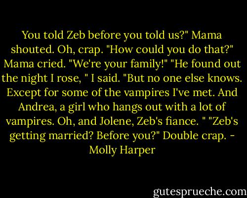 You told Zeb before you told us?" Mama shouted.<br />Oh, crap. "How could you do that?" Mama cried. "We're your family!"<br />"He found out the night I rose, " I said. "But no one else knows. Except for some of the vampires I've met. And Andrea, a girl who hangs out with a lot of vampires. Oh, and Jolene, Zeb's fiance. "<br />"Zeb's getting married? Before you?"<br />Double crap. - Molly Harper
