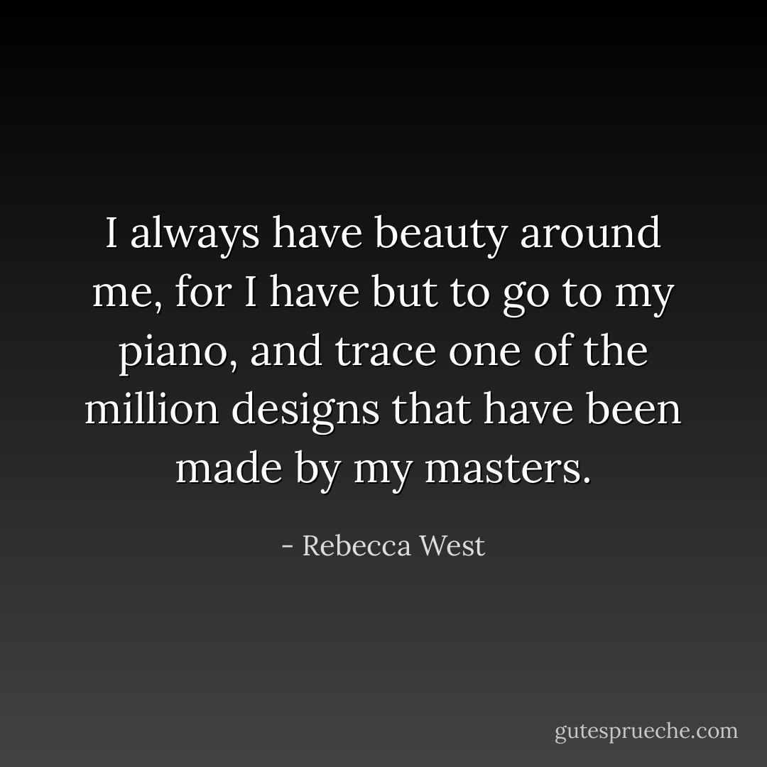 I always have beauty around me, for I have but to go to my piano, and trace one of the million designs that have been made by my masters. - Rebecca West