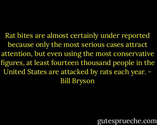 Rat bites are almost certainly under reported because only the most serious cases attract attention, but even using the most conservative figures, at least fourteen thousand people in the United States are attacked by rats each year. - Bill Bryson