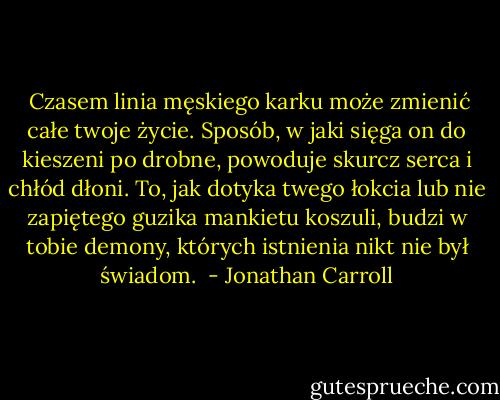  Cza­sem li­nia męskiego kar­ku może zmienić całe two­je życie. Sposób, w ja­ki sięga on do kie­sze­ni po drob­ne, po­wodu­je skur­cz ser­ca i chłód dłoni. To, jak do­tyka twe­go łok­cia lub nie za­pięte­go gu­zika man­kietu koszu­li, budzi w to­bie de­mony, których is­tnienia nikt nie był świadom.  - Jonathan Carroll