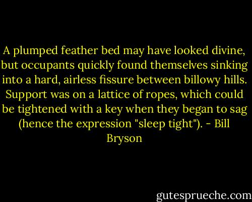 A plumped feather bed may have looked divine, but occupants quickly found themselves sinking into a hard, airless fissure between billowy hills. Support was on a lattice of ropes, which could be tightened with a key when they began to sag (hence the expression "sleep tight"). - Bill Bryson