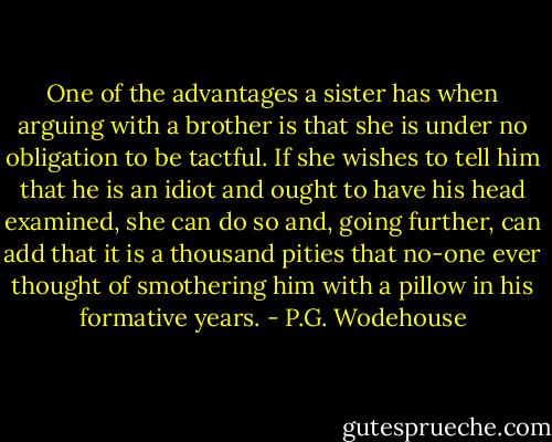 One of the advantages a sister has when arguing with a brother is that she is under no obligation to be tactful. If she wishes to tell him that he is an idiot and ought to have his head examined, she can do so and, going further, can add that it is a thousand pities that no-one ever thought of smothering him with a pillow in his formative years. - P.G. Wodehouse