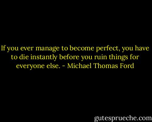 If you ever manage to become perfect, you have to die instantly before you ruin things for everyone else. - Michael Thomas Ford