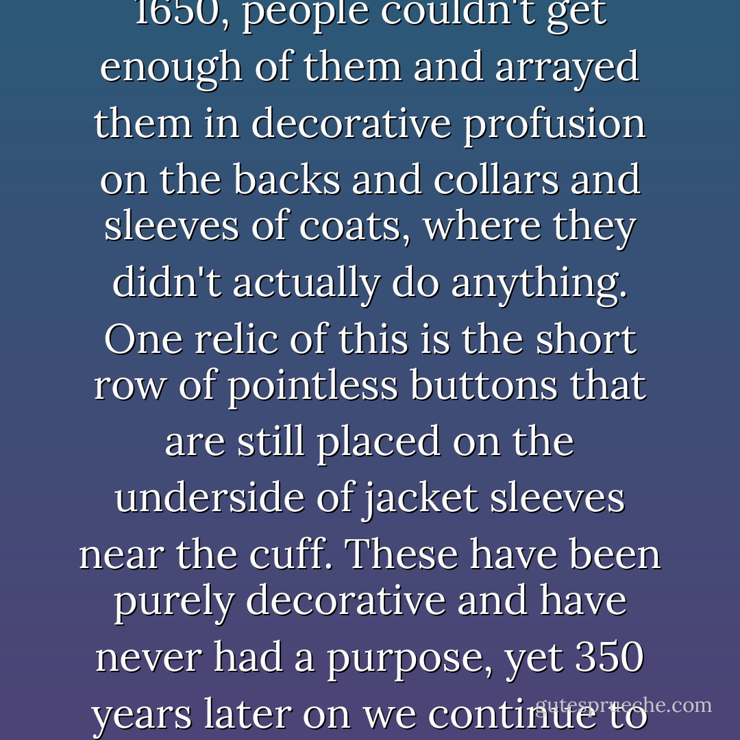 Even the simplest things had a glorious pointlessness to them. When buttons came in, about 1650, people couldn't get enough of them and arrayed them in decorative profusion on the backs and collars and sleeves of coats, where they didn't actually do anything. One relic of this is the short row of pointless buttons that are still placed on the underside of jacket sleeves near the cuff. These have been purely decorative and have never had a purpose, yet 350 years later on we continue to attach them as if they are the most earnest necessity. - Bill Bryson