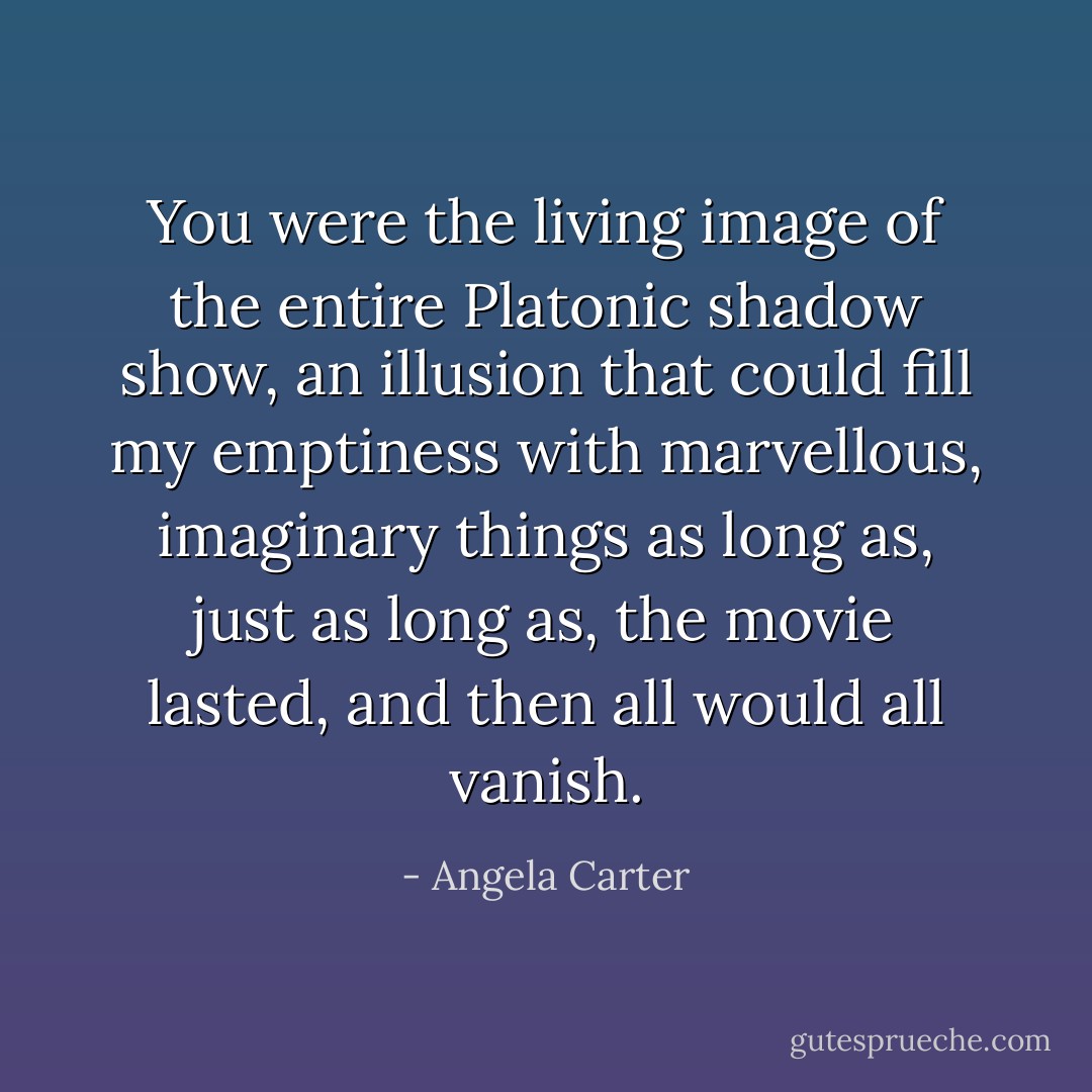 You were the living image of the entire Platonic shadow show, an illusion that could fill my emptiness with marvellous, imaginary things as long as, just as long as, the movie lasted, and then all would all vanish. - Angela Carter